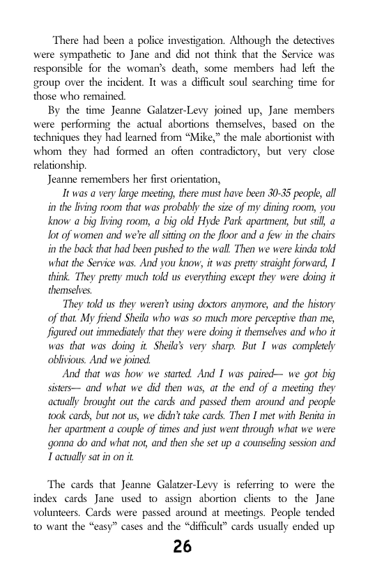 ‘There had been a police investigation. Although the detectives were sympathetic to Jane and did not think that the Service was responsible for the woman’s death, some members had left the group over the incident. It was a difficult soul searching fime for those who remained.  By the time Jeanne Galatzer-Levy joined up, Jane members were performing the actual abortions  themselves, based on the techniques they had learned from “Mike,” the male abortionist with whom they had formed an ofien contradictory, but very close relationship.  Jeanne remembers her first orientation,  It was a very large meeting, there must have been 30-35 people, all in the living room that was probably the size of my dining room, you know a big living room, a big old Hyde Park apartment, but sil, lot of women and we’e allsiting on the floor and a few in the chairs i the back that had been pushed to the wall. Then we were kinda told what the Service was. And you know it was pretty straight forward, I think. They pretty much told us everything except they were doing it themschyes  They told us they weren’t using doctors anymore, and the history of that My fiiend Sheila who was so much more perceptive than me, figured out immediately that they were doing it themselves and who it was that was doing it Sheilas very sharp. But I was compleely oblivious. And we joined  And that was how we started. And I was paired— we got big sisters— and what we did then was, at the end of a meeting they actually brought out the cards and passed them around and people took cards, but not us, we didn’ttake cards. Then I met with Benita in her apartment a couple of times and just went through what we were gonna do and what not, and then she set up a counseling session and T actually satin on it  The cards that Jeanne Galatzer-Levy is referring to were the index cards Jane used to assign abortion clients to the Jane volunteers. Cards were passed around at meetings. People tended 1o want the “easy” cases and the “difficule” cards usually ended up  26 